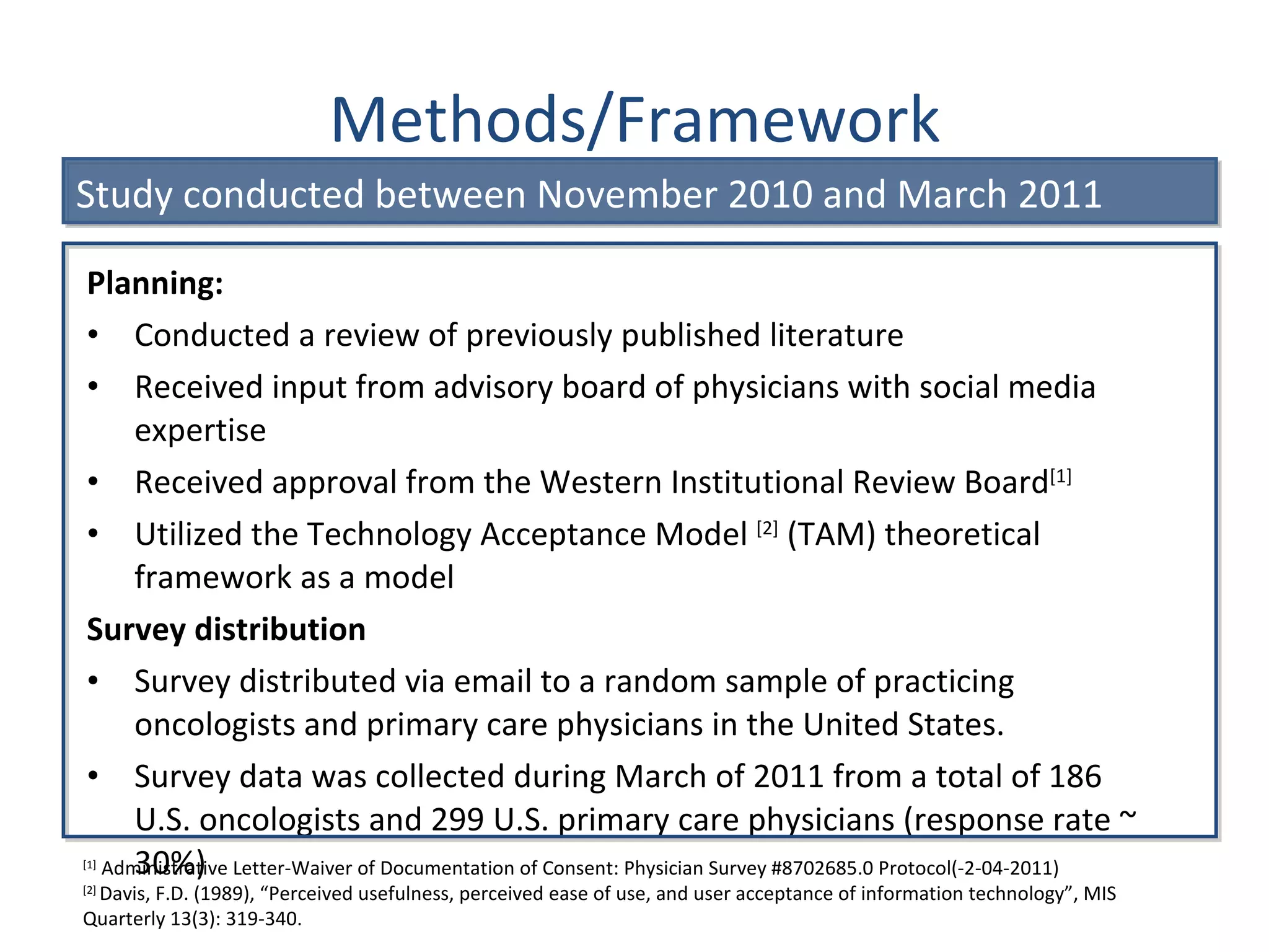 Methods/Framework Planning: Conducted a review of previously published literature Received input from advisory board of physicians with social media expertise  Received approval from the Western Institutional Review Board [1] Utilized the Technology Acceptance Model  [2]  (TAM) theoretical framework as a model Survey distribution Survey distributed via email to a random sample of practicing oncologists and primary care physicians in the United States.  Survey data was collected during March of 2011 from a total of 186 U.S. oncologists and 299 U.S. primary care physicians (response rate ~ 30%) [1]  Administrative Letter-Waiver of Documentation of Consent: Physician Survey #8702685.0 Protocol(-2-04-2011) [2]  Davis, F.D. (1989),  “Perceived usefulness, perceived ease of use, and user acceptance of information technology”, MIS Quarterly 13(3): 319-340. Study conducted between November 2010 and March 2011 