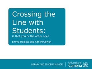Crossing the
Line with
Students:
is that you or the other one?
Emma Holgate and Kim McGowan
 