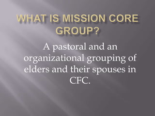 WHAT IS MISSION CORE GROUP?  A pastoral and an organizational grouping of elders and their spouses in CFC. 