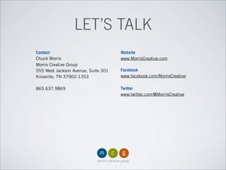 LET’S TALK
Contact
Chuck Morris
Morris Creative Group
555 West Jackson Avenue, Suite 301
Knoxville, TN 37902-1353
865.637.9869
Website
www.MorrisCreative.com
Facebook
www.facebook.com/MorrisCreative
Twitter
www.twitter.com/@MorrisCreative
 