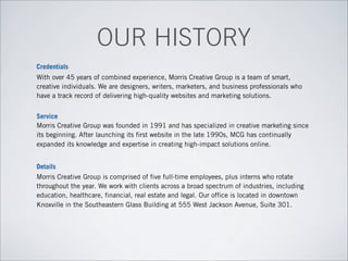 Credentials
With over 45 years of combined experience, Morris Creative Group is a team of smart,
creative individuals. We are designers, writers, marketers, and business professionals who
have a track record of delivering high-quality websites and marketing solutions.
Service
Morris Creative Group was founded in 1991 and has specialized in creative marketing since
its beginning. After launching its first website in the late 1990s, MCG has continually
expanded its knowledge and expertise in creating high-impact solutions online.
Details
Morris Creative Group is comprised of five full-time employees, plus interns who rotate
throughout the year. We work with clients across a broad spectrum of industries, including
education, healthcare, financial, real estate and legal. Our office is located in downtown
Knoxville in the Southeastern Glass Building at 555 West Jackson Avenue, Suite 301.
OUR HISTORY
 