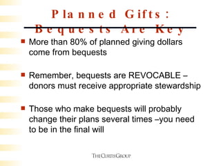 Planned Gifts: Bequests Are Key More than 80% of planned giving dollars come from bequests Remember, bequests are REVOCABLE – donors must receive appropriate stewardship Those who make bequests will probably change their plans several times –you need to be in the final will 