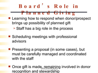 Board’s Role in Planned Giving Learning how to respond when donor/prospect brings up possibility of planned gift Staff has a big role in the process Scheduling meetings with professional advisors  Presenting a proposal (in some cases), but must be carefully managed and coordinated with the staff Once gift is made, remaining involved in donor recognition and stewardship 