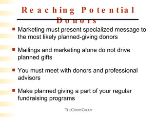 Reaching Potential Donors Marketing must present specialized message to the most likely planned-giving donors Mailings and marketing alone do not drive planned gifts You must meet with donors and professional advisors Make planned giving a part of your regular fundraising programs  