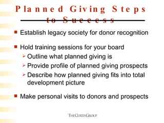 Planned Giving Steps to Success Establish legacy society for donor recognition Hold training sessions for your board Outline what planned giving is Provide profile of planned giving prospects Describe how planned giving fits into total development picture Make personal visits to donors and prospects 