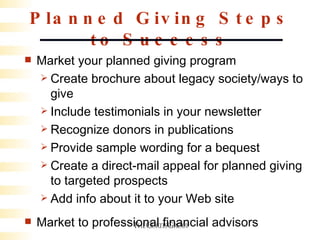 Planned Giving Steps to Success Market your planned giving program Create brochure about legacy society/ways to give Include testimonials in your newsletter Recognize donors in publications Provide sample wording for a bequest Create a direct-mail appeal for planned giving to targeted prospects Add info about it to your Web site Market to professional financial advisors 