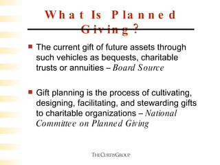 What Is Planned Giving? The current gift of future assets through such vehicles as bequests, charitable trusts or annuities –  Board Source  Gift planning is the process of cultivating, designing, facilitating, and stewarding gifts to charitable organizations –  National Committee on Planned Giving  