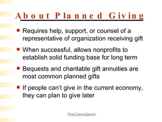 About Planned Giving Requires help, support, or counsel of a representative of organization receiving gift When successful, allows nonprofits to establish solid funding base for long term Bequests and charitable gift annuities are most common planned gifts If people can’t give in the current economy, they can plan to give later 