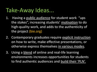 Take-Away Ideas...
1. Having a public audience for student work “ups
the stakes”, increasing students’ motivation to do
high-quality work, and adds to the authenticity of
the project (bie.org)
2. Contemporary graduates require explicit instruction
on how to write, make effective presentations, or
otherwise express themselves in various modes.
3. Using a blend of online and real-life learning
environments increases opportunities for students
to find authentic audiences and build their ‘PLN’.
 