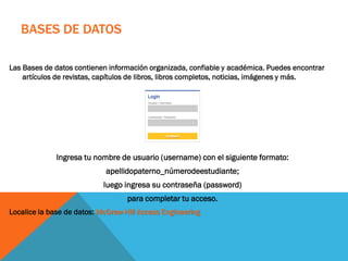 BASES DE DATOS
Las Bases de datos contienen información organizada, confiable y académica. Puedes encontrar
artículos de revistas, capítulos de libros, libros completos, noticias, imágenes y más.
Ingresa tu nombre de usuario (username) con el siguiente formato:
apellidopaterno_númerodeestudiante;
luego ingresa su contraseña (password)
para completar tu acceso.
Localice la base de datos: McGraw-Hill Access Engineering
 