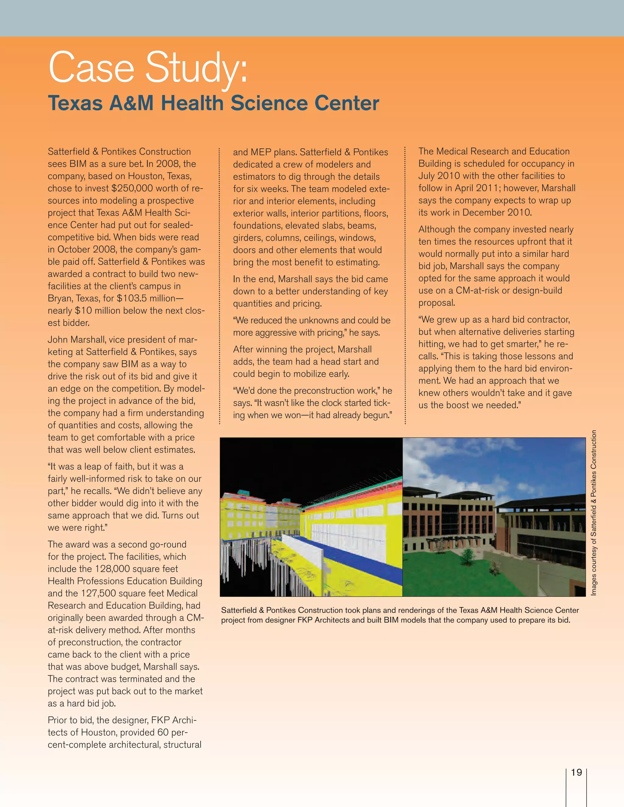 19
and MEP plans. Satterfield & Pontikes
dedicated a crew of modelers and
estimators to dig through the details
for six weeks. The team modeled exte-
rior and interior elements, including
exterior walls, interior partitions, floors,
foundations, elevated slabs, beams,
girders, columns, ceilings, windows,
doors and other elements that would
bring the most benefit to estimating.
In the end, Marshall says the bid came
down to a better understanding of key
quantities and pricing.
“We reduced the unknowns and could be
more aggressive with pricing,” he says.
After winning the project, Marshall
adds, the team had a head start and
could begin to mobilize early.
“We’d done the preconstruction work,” he
says. “It wasn’t like the clock started tick-
ing when we won—it had already begun.”
Satterfield & Pontikes Construction
sees BIM as a sure bet. In 2008, the
company, based on Houston, Texas,
chose to invest $250,000 worth of re-
sources into modeling a prospective
project that Texas A&M Health Sci-
ence Center had put out for sealed-
competitive bid. When bids were read
in October 2008, the company’s gam-
ble paid off. Satterfield & Pontikes was
awarded a contract to build two new-
facilities at the client’s campus in
Bryan, Texas, for $103.5 million—
nearly $10 million below the next clos-
est bidder.
John Marshall, vice president of mar-
keting at Satterfield & Pontikes, says
the company saw BIM as a way to
drive the risk out of its bid and give it
an edge on the competition. By model-
ing the project in advance of the bid,
the company had a firm understanding
of quantities and costs, allowing the
team to get comfortable with a price
that was well below client estimates.
“It was a leap of faith, but it was a
fairly well-informed risk to take on our
part,” he recalls. “We didn’t believe any
other bidder would dig into it with the
same approach that we did. Turns out
we were right.”
The award was a second go-round
for the project. The facilities, which
include the 128,000 square feet
Health Professions Education Building
and the 127,500 square feet Medical
Research and Education Building, had
originally been awarded through a CM-
at-risk delivery method. After months
of preconstruction, the contractor
came back to the client with a price
that was above budget, Marshall says.
The contract was terminated and the
project was put back out to the market
as a hard bid job.
Prior to bid, the designer, FKP Archi-
tects of Houston, provided 60 per-
cent-complete architectural, structural
The Medical Research and Education
Building is scheduled for occupancy in
July 2010 with the other facilities to
follow in April 2011; however, Marshall
says the company expects to wrap up
its work in December 2010.
Although the company invested nearly
ten times the resources upfront that it
would normally put into a similar hard
bid job, Marshall says the company
opted for the same approach it would
use on a CM-at-risk or design-build
proposal.
“We grew up as a hard bid contractor,
but when alternative deliveries starting
hitting, we had to get smarter,” he re-
calls. “This is taking those lessons and
applying them to the hard bid environ-
ment. We had an approach that we
knew others wouldn’t take and it gave
us the boost we needed.”
ImagescourtesyofSatterﬁeld&PontikesConstruction
Satterﬁeld & Pontikes Construction took plans and renderings of the Texas A&M Health Science Center
project from designer FKP Architects and built BIM models that the company used to prepare its bid.
Case Study:
Texas A&M Health Science Center
 