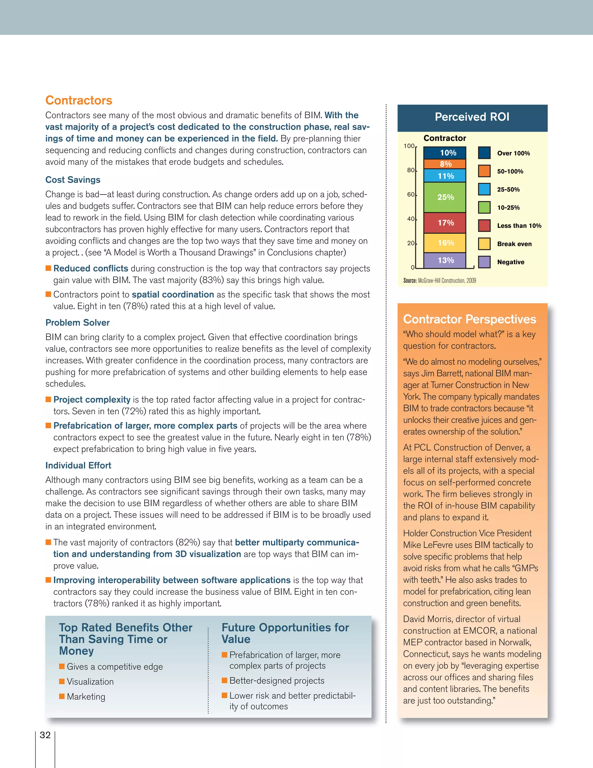 32
Contractors
Contractors see many of the most obvious and dramatic beneﬁts of BIM. With the
vast majority of a project’s cost dedicated to the construction phase, real sav-
ings of time and money can be experienced in the ﬁeld. By pre-planning thier
sequencing and reducing conﬂicts and changes during construction, contractors can
avoid many of the mistakes that erode budgets and schedules.
Cost Savings
Change is bad—at least during construction. As change orders add up on a job, sched-
ules and budgets suffer. Contractors see that BIM can help reduce errors before they
lead to rework in the ﬁeld. Using BIM for clash detection while coordinating various
subcontractors has proven highly effective for many users. Contractors report that
avoiding conﬂicts and changes are the top two ways that they save time and money on
a project. . (see “A Model is Worth a Thousand Drawings” in Conclusions chapter)
I Reduced conﬂicts during construction is the top way that contractors say projects
gain value with BIM. The vast majority (83%) say this brings high value.
I Contractors point to spatial coordination as the speciﬁc task that shows the most
value. Eight in ten (78%) rated this at a high level of value.
Problem Solver
BIM can bring clarity to a complex project. Given that effective coordination brings
value, contractors see more opportunities to realize beneﬁts as the level of complexity
increases. With greater conﬁdence in the coordination process, many contractors are
pushing for more prefabrication of systems and other building elements to help ease
schedules.
I Project complexity is the top rated factor affecting value in a project for contrac-
tors. Seven in ten (72%) rated this as highly important.
I Prefabrication of larger, more complex parts of projects will be the area where
contractors expect to see the greatest value in the future. Nearly eight in ten (78%)
expect prefabrication to bring high value in ﬁve years.
Individual Effort
Although many contractors using BIM see big beneﬁts, working as a team can be a
challenge. As contractors see signiﬁcant savings through their own tasks, many may
make the decision to use BIM regardless of whether others are able to share BIM
data on a project. These issues will need to be addressed if BIM is to be broadly used
in an integrated environment.
I The vast majority of contractors (82%) say that better multiparty communica-
tion and understanding from 3D visualization are top ways that BIM can im-
prove value.
I Improving interoperability between software applications is the top way that
contractors say they could increase the business value of BIM. Eight in ten con-
tractors (78%) ranked it as highly important.
Perceived ROI
Negative
Break even
Less than 10%
10-25%
25-50%
50-100%
Over 100%
0
20
40
60
80
100
13%
16%
17%
25%
11%
8%
10%
Contractor
Contractor Perspectives
“Who should model what?” is a key
question for contractors.
“We do almost no modeling ourselves,”
says Jim Barrett, national BIM man-
ager at Turner Construction in New
York. The company typically mandates
BIM to trade contractors because “it
unlocks their creative juices and gen-
erates ownership of the solution.”
At PCL Construction of Denver, a
large internal staff extensively mod-
els all of its projects, with a special
focus on self-performed concrete
work. The ﬁrm believes strongly in
the ROI of in-house BIM capability
and plans to expand it.
Holder Construction Vice President
Mike LeFevre uses BIM tactically to
solve speciﬁc problems that help
avoid risks from what he calls “GMPs
with teeth.” He also asks trades to
model for prefabrication, citing lean
construction and green beneﬁts.
David Morris, director of virtual
construction at EMCOR, a national
MEP contractor based in Norwalk,
Connecticut, says he wants modeling
on every job by “leveraging expertise
across our ofﬁces and sharing ﬁles
and content libraries. The beneﬁts
are just too outstanding.”
Source: McGraw-Hill Construction, 2009
Future Opportunities for
Value
I Prefabrication of larger, more
complex parts of projects
I Better-designed projects
I Lower risk and better predictabil-
ity of outcomes
Top Rated Beneﬁts Other
Than Saving Time or
Money
I Gives a competitive edge
I Visualization
I Marketing
 