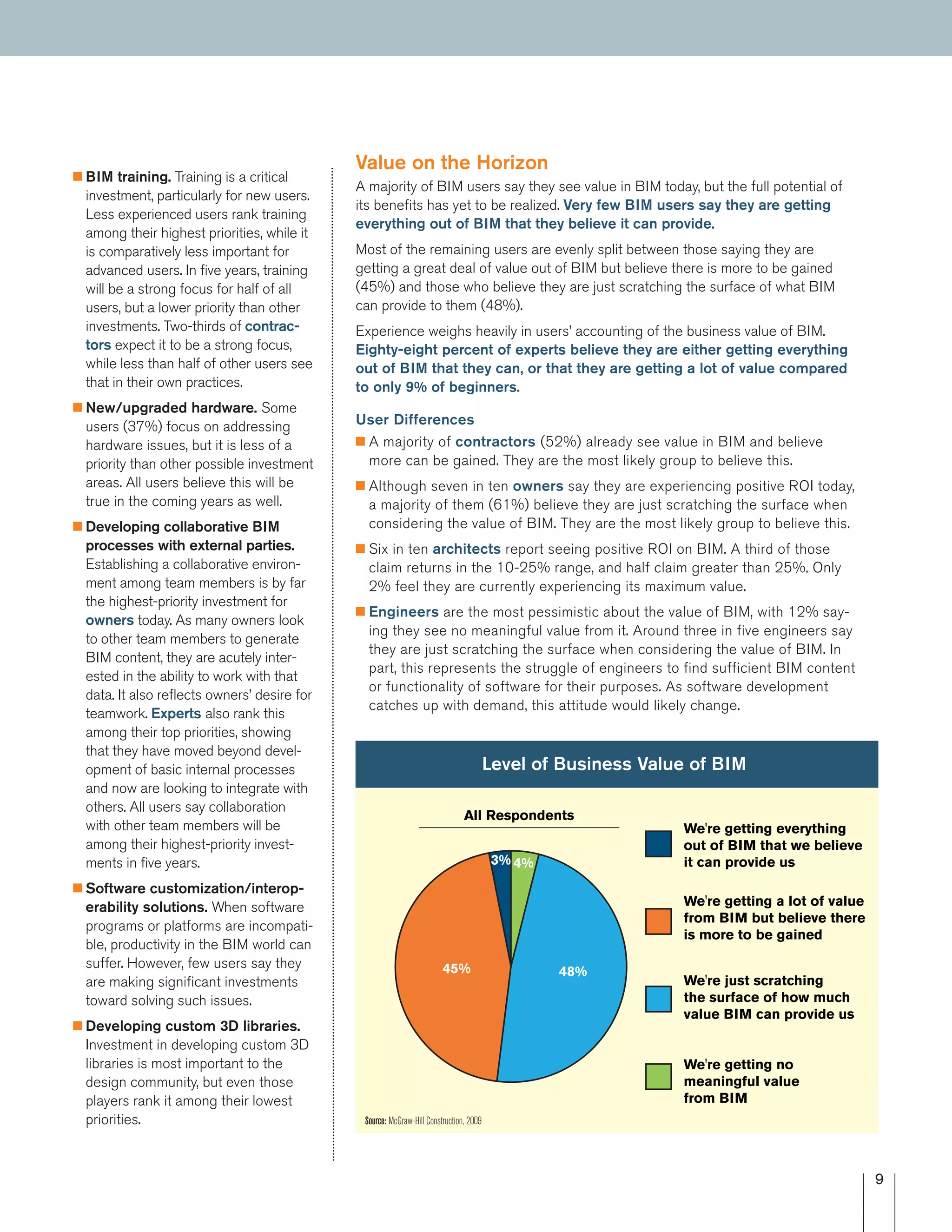 9
I BIM training. Training is a critical
investment, particularly for new users.
Less experienced users rank training
among their highest priorities, while it
is comparatively less important for
advanced users. In five years, training
will be a strong focus for half of all
users, but a lower priority than other
investments. Two-thirds of contrac-
tors expect it to be a strong focus,
while less than half of other users see
that in their own practices.
I New/upgraded hardware. Some
users (37%) focus on addressing
hardware issues, but it is less of a
priority than other possible investment
areas. All users believe this will be
true in the coming years as well.
I Developing collaborative BIM
processes with external parties.
Establishing a collaborative environ-
ment among team members is by far
the highest-priority investment for
owners today. As many owners look
to other team members to generate
BIM content, they are acutely inter-
ested in the ability to work with that
data. It also reflects owners’ desire for
teamwork. Experts also rank this
among their top priorities, showing
that they have moved beyond devel-
opment of basic internal processes
and now are looking to integrate with
others. All users say collaboration
with other team members will be
among their highest-priority invest-
ments in five years.
I Software customization/interop-
erability solutions. When software
programs or platforms are incompati-
ble, productivity in the BIM world can
suffer. However, few users say they
are making significant investments
toward solving such issues.
I Developing custom 3D libraries.
Investment in developing custom 3D
libraries is most important to the
design community, but even those
players rank it among their lowest
priorities.
Value on the Horizon
A majority of BIM users say they see value in BIM today, but the full potential of
its benefits has yet to be realized. Very few BIM users say they are getting
everything out of BIM that they believe it can provide.
Most of the remaining users are evenly split between those saying they are
getting a great deal of value out of BIM but believe there is more to be gained
(45%) and those who believe they are just scratching the surface of what BIM
can provide to them (48%).
Experience weighs heavily in users’ accounting of the business value of BIM.
Eighty-eight percent of experts believe they are either getting everything
out of BIM that they can, or that they are getting a lot of value compared
to only 9% of beginners.
User Differences
I A majority of contractors (52%) already see value in BIM and believe
more can be gained. They are the most likely group to believe this.
I Although seven in ten owners say they are experiencing positive ROI today,
a majority of them (61%) believe they are just scratching the surface when
considering the value of BIM. They are the most likely group to believe this.
I Six in ten architects report seeing positive ROI on BIM. A third of those
claim returns in the 10-25% range, and half claim greater than 25%. Only
2% feel they are currently experiencing its maximum value.
I Engineers are the most pessimistic about the value of BIM, with 12% say-
ing they see no meaningful value from it. Around three in five engineers say
they are just scratching the surface when considering the value of BIM. In
part, this represents the struggle of engineers to find sufficient BIM content
or functionality of software for their purposes. As software development
catches up with demand, this attitude would likely change.
All Respondents
Level of Business Value of BIM
We're getting no
meaningful value
from BIM
We're just scratching
the surface of how much
value BIM can provide us
We're getting a lot of value
from BIM but believe there
is more to be gained
We're getting everything
out of BIM that we believe
it can provide us4%
48%45%
3%
Source: McGraw-Hill Construction, 2009
 