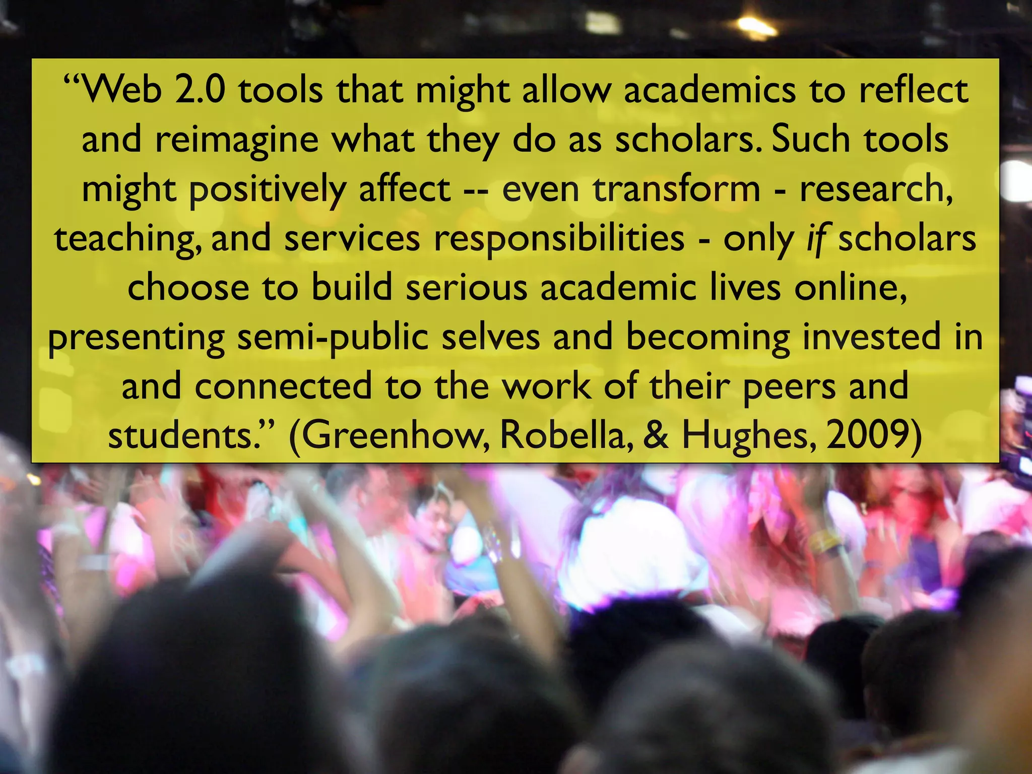 “Web 2.0 tools that might allow academics to reﬂect
  and reimagine what they do as scholars. Such tools
  might positively affect -- even transform - research,
teaching, and services responsibilities - only if scholars
    choose to build serious academic lives online,
presenting semi-public selves and becoming invested in
    and connected to the work of their peers and
   students.” (Greenhow, Robella, & Hughes, 2009)
 
