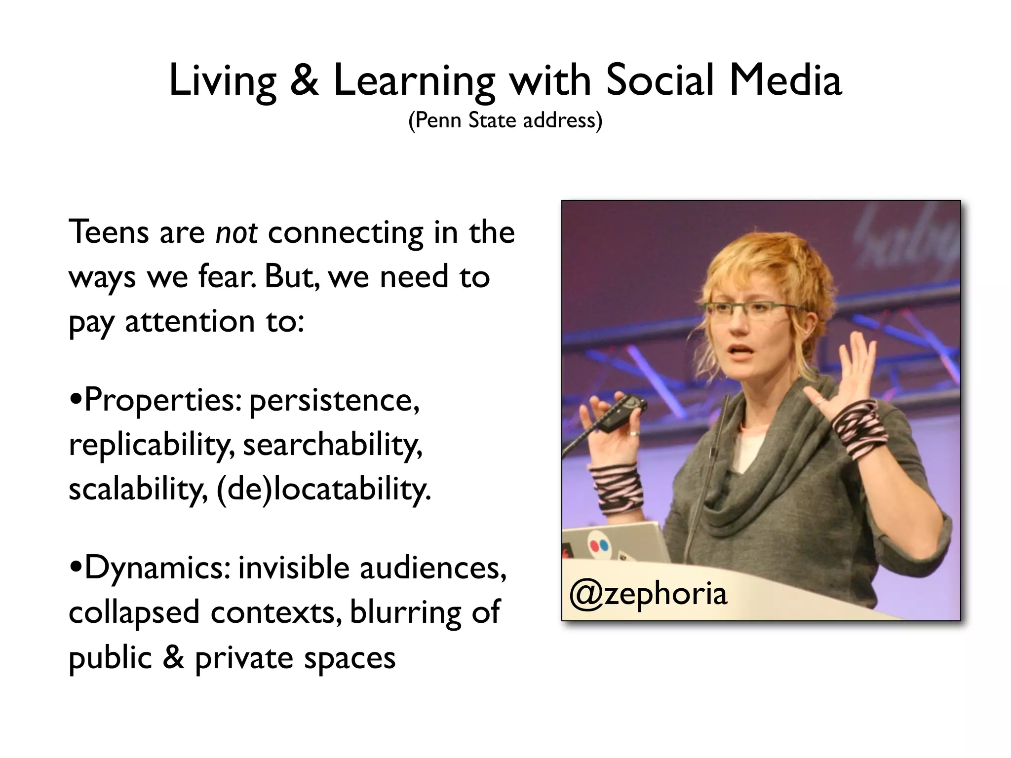 Living & Learning with Social Media
                           (Penn State address)



Teens are not connecting in the
ways we fear. But, we need to
pay attention to:

•Properties: persistence,
replicability, searchability,
scalability, (de)locatability.

•Dynamics: invisible audiences,
                                           @zephoria
collapsed contexts, blurring of
public & private spaces
 