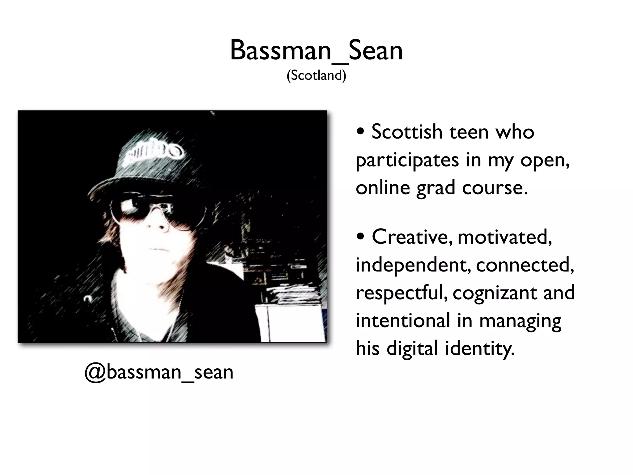 Bassman_Sean
                (Scotland)



                             • Scottish teen who
                             participates in my open,
                             online grad course.

                             • Creative, motivated,
                             independent, connected,
                             respectful, cognizant and
                             intentional in managing
                             his digital identity.
@bassman_sean
 