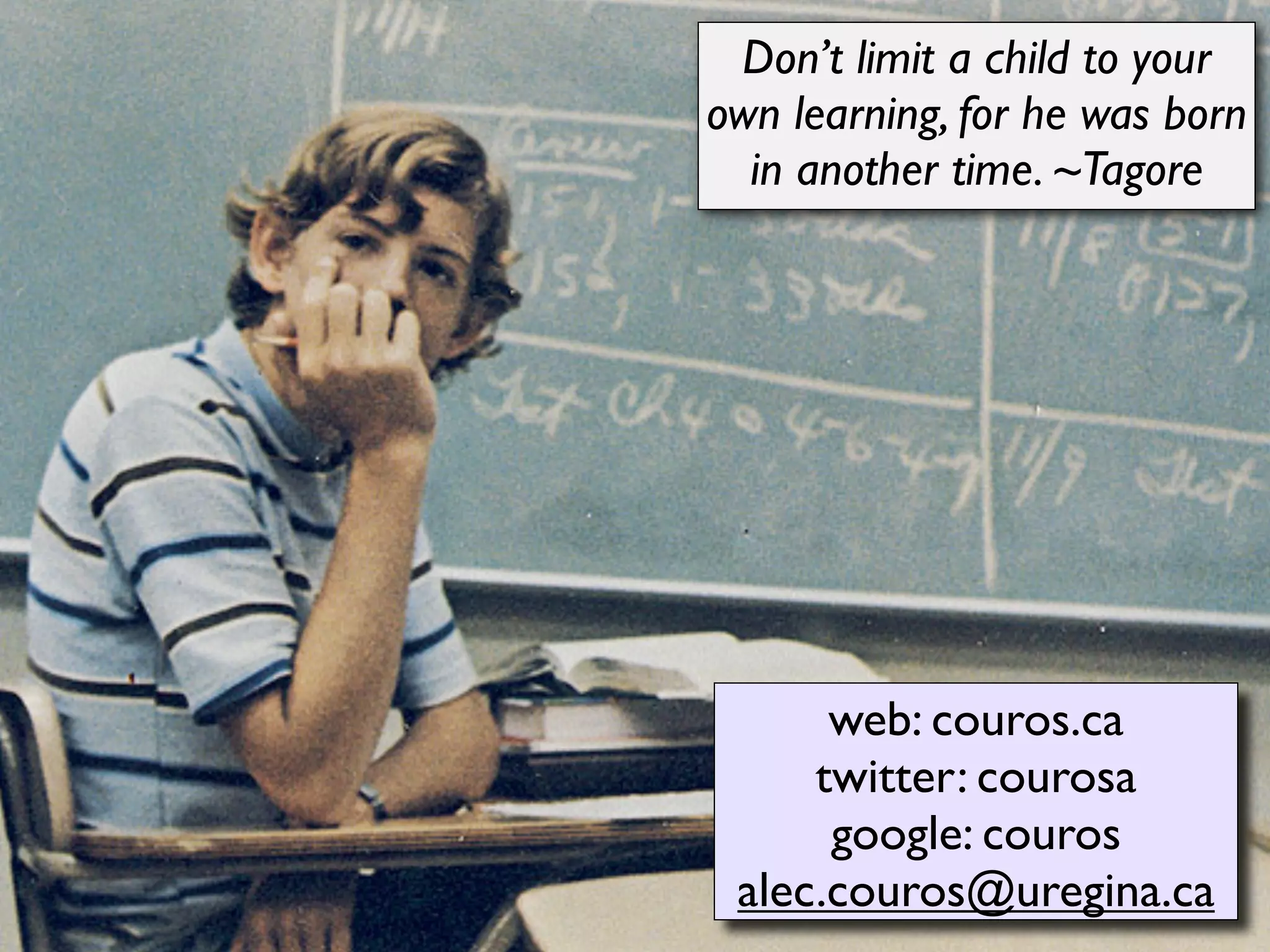 Don’t limit a child to your
own learning, for he was born
  in another time. ~Tagore




      web: couros.ca
     twitter: courosa
      google: couros
 alec.couros@uregina.ca
 