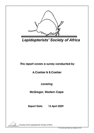 Lepidopterists' Society of Africa




 This report covers a survey conducted by

                   A.Coetzer & B.Coetzer



                                covering

               McGregor, Western Cape



             Report Date:                 15 April 2009




Courtesy of the Lepidopterists' Society of Africa
                                                    This report generated by Lepidops V4.04
 