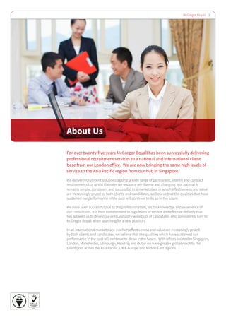 McGregor Boyall 3
For over twenty-five years McGregor Boyall has been successfully delivering
professional recruitment services to a national and international client
base from our London office. We are now bringing the same high levels of
service to the Asia Pacific region from our hub in Singapore.
We deliver recruitment solutions against a wide range of permanent, interim and contract
requirements but whilst the roles we resource are diverse and changing, our approach
remains simple, consistent and successful. In a marketplace in which effectiveness and value
are increasingly prized by both clients and candidates, we believe that the qualities that have
sustained our performance in the past will continue to do so in the future.
We have been successful due to the professionalism, sector knowledge and experience of
our consultants. It is their commitment to high levels of service and effective delivery that
has allowed us to develop a deep, industry-wide pool of candidates who consistently turn to
McGregor Boyall when searching for a new position.
In an international marketplace in which effectiveness and value are increasingly prized
by both clients and candidates, we believe that the qualities which have sustained our
performance in the past will continue to do so in the future. With offices located in Singapore,
London, Manchester, Edinburgh, Reading and Dubai we have greater global reach to the
talent pool across the Asia Pacific, UK & Europe and Middle East regions.
About Us
 