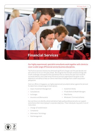 McGregor Boyall 4
Financial Services
Our highly experienced, specialist consultants work together with clients to
cover a wide range of financial service business disciplines.
The financial services industry has witnessed significant changes over the past decade and
will continue to do so in the years ahead. We recognise that dramatic evolution brings with
it both challenges and opportunities and believe that our twenty-five year track record of
successful delivery into a wide array of financial services organisations has given us the
experience and ability to help our clients meet these challenges from a talent acquisition
perspective.
From our offices in Singapore, our highly experienced consultants deliver against the demand
for talent from a broad range of client sectors:
–– Asset / Investment Management
–– Consultancies
–– Exchanges
–– Insurance and Reinsurance
Our core focus is to identify, attract and deliver high quality professionals who can support
and enhance their new employer’s corporate objectives. These individuals may work in one of
many areas:
–– 	Change & Transformation
–– 	Compliance
–– Information Technology
–– 	Risk Management
–– Investment Banks
–– Private Banks & Wealth Managers
–– Retail Banks
–– Wholesale / Commercial Banks
 
