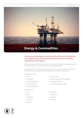 McGregor Boyall 5
Energy & Commodities
With extensive knowledge and networks within APAC and the Middle East,
our capabilities span across Oil & Gas, Natural Resources, Commodity
Trading Houses and Logistics.
Our focused approach has allowed the team of specialists to develop an unrivalled reputation
which exemplifies our commitment to clients and candidates alike.
Working with some of the world leading organisations, our success stems from our ability to
identify talent, plus understand and manage client and candidate relationships.
Areas of Specialism:
–– C-Suite
–– Technology
–– General Management
–– Human Resources
–– Operation Managers
List of locations:
–– ANZ
–– China
–– Hong Kong
–– Indonesia
–– Malaysia
–– Senior Traders
–– Project / Programme Management
–– Marketing (Products)
–– Procurement & Supply Chain
–– Myanmar
–– Philippines
–– Singapore
–– Thailand
 