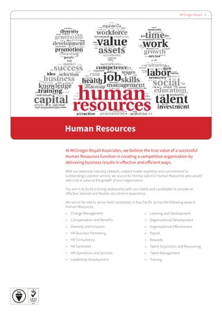 McGregor Boyall 6
Human Resources
At McGregor Boyall Associates, we believe the true value of a successful
Human Resources function in creating a competitive organisation by
delivering business results in effective and efficient ways.
With our extensive industry network, subject matter expertise and commitment to
outstanding customer service, we source for the top talent in Human Resources who would
add critical value to the growth of your organisation.
Our aim is to build a strong relationship with our clients and candidates to provide an
effective, tailored and flexible recruitment experience.
We recruit for mid to senior level candidates in Asia Pacific across the following areas in
Human Resources:
–– Change Management
–– Compensation and Benefits		
–– Diversity and Inclusion
–– HR Business Partnering		
–– HR Consultancy 			
–– HR Generalist				
–– HR Operations and Services
–– Leadership Development
–– Learning and Development	
–– Organisational Development
–– Organisational Effectiveness
–– Payroll
–– Rewards
–– Talent Acquisition and Resourcing
–– Talent Management		
–– Training
 