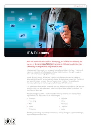 McGregor Boyall 7
IT & Telecoms
With the continued evolution of Technology, it’s understandable why the
top ten in-demand jobs of 2012 did not exist in 2005, demonstrating how
technology is tangibly affecting the job market.
In today’s context, companies are constantly looking for individuals who have the skills and
experience relevant to solve today’s technological problems but are also agile enough to
move with tomorrow’s emerging technologies.
Here at McGregor Boyall IT&T, we have a team of industry specialists who recruit mid to
senior level professionals within the Vendor, Global Service Provider, Networking, Consulting
and System Integrator verticals. Our core focus is across the Sales, Pre-sales, Solution
Architecture, Delivery, Service Management, Technical and PMO functions.
Our Team offer in-depth market knowledge and have been recruiting within the IT & Telecoms
sector for more than twenty-five years, understanding the landscape and dynamics of this
fast-changing landscape.
We work strategically with our clients across the following territories and understand the
regional intricacies in business culture when doing so:
–– Singapore
–– Hong Kong
–– ANZ
–– Japan
–– Philippines
Whether you’re looking at your next career move or seeking the regions top talent, McGregor
Boyall is well positioned to help.
–– Malaysia
–– China
–– Indonesia
–– Thailand
–– India
 