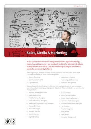 McGregor Boyall 8
Sales, Media & Marketing
As our clients move more into integrated content & digital marketing /
media focused teams, they are constantly looking for talented individuals
to help deliver their overall sales and marketing strategy across brands,
products, services and platforms.
At McGregor Boyall, we have a team of industry specialists who recruit mid-senior level
candidates in Asia Pacific across the following areas:
–– Sales & Marketing
–– Communications & PR
–– Digital & Media
Our core focus is to identify, attract and deliver high quality professionals who can support
and enhance their new employer’s corporate objectives. These individuals may work in one of
many positions:
–– Regional Marketing Managers
–– Marketing Directors
–– Field Marketing Managers
–– Product Marketing Managers
–– Marketing & Communications Managers
–– Account Directors
–– Account Managers
–– Business Directors
–– Search Directors
–– Digital Directors
–– Sales Directors
–– Client Service Directors
–– Digital Marketing Managers,
–– Technical Product Managers
–– Business Development Managers
–– Art Directors
–– Graphic Designers
–– Copy Writers
–– Web Design
–– Executive Management
–– Advertising & Creative
–– Technology & Info Services
–– Executive Management
 