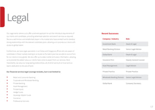 17
Our Legal sector allows us to offer a tailored approach to suit the individual requirements of
our clients and candidates, providing advertised selection and search services as required.
We are a well-known and established player in the market who have worked hard to develop
strong relationships with the relevant candidate pools, allowing us to provide our clients with
access to global talent.
Furthermore, we have Legal specialists in our Dubai and Singapore offices who are aware of
candidates in these markets looking to re-locate so the talent pool we are able to source from
for our clients is truly global. We also offer up-to-date market and salary information, allowing
us to provide the added value our clients have come to expect from our services. Most
importantly, we value our long lasting relationships, all of which are built on trust and our
teams dedication to the job at hand.
Our financial services legal coverage includes, but is not limited to:
	 Retail and Consumer Banking 
	 Corporate and Wholesale Banking 
	 Private Banking 
	 Asset Management 
	 Private Equity 
	 Hedge Funds 
	 Sovereign Wealth Funds 
	 Insurance 
	 Professional Services
Recent Successes
Company / Industry Role
Investment Bank Head of Legal
Retail Banking Division Senior Legal Advisor
Global Bank Head of Legal
Insurance Firm Deputy General Counsel
Asset Management Legal Advisor
Private Practice Private Practice
Wholesale Banking Division Senior Legal Advisor
Global Bank Company Secretary
Legal
 