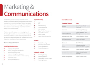 The Marketing  Communications Team is focused on
delivering outstanding talent to our financial services clients on
both a permanent and contract basis. The team has a proven
track record of working with a wide range of clients within the
financial services sector from large, established institutions
through to boutique businesses.
The Team recruits for roles up to and including Head of
Marketing / Director level and are committed to working with
experienced marketing  communications professionals who
will deliver the ideal blend of expertise, knowledge and cultural
fit to ensure a positive contribution to a business.
Our areas of expertise include:
Marketing Communications
	 Campaign Management
	 Event  Sponsorship Management
	 Brand, Media  Advertising
	 Internal  Change Communications
	 Corporate Communications  Media Relations
	 Copywriter / Editor
	 RFP  Investment Writing
Recent Successes
Company / Industry Role
Banking
Global Head of Media
Planning
Insurance Market Insight Manager
Asset Management
Digital Marketing - SEO
Manager
Retail  Private Bank Global Marketing Director
Asset Management Senior RFP Writer
Exchange Event Manager
Bank
Head of Employee
Communications Functions
Fund Platform Senior Marketing Manager
Investment Services
Senior Internal Comms
Manager
Wealth Management Digital Content Editor
Digital Marketing
	SEO
	 PPC
	 Email Marketing
	 Content Marketing
	 Web Analytics
	 Digital Product Management
	 Website Management
	 Digital Strategy
	 Digital Customer Experience
Product
	 Product Marketing
	 Proposition Development
	 Product Management
	 Product Development
Marketing Planning
	 Marketing Strategy
	 Marketing Research
	 Marketing  Customer Insight
	 Marketing Analysis
18
Marketing
Communications
 