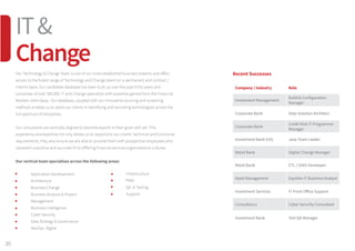 Our Technology  Change Team is one of our most established business streams and offers
access to the fullest range of Technology and Change talent on a permanent and contract /
interim basis. Our candidate database has been built up over the past thirty years and
comprises of over 300,000 IT and Change specialists with expertise gained from the Financial
Markets client base. Our database, coupled with our innovative sourcing and screening
methods enables us to assist our clients in identifying and recruiting technologists across the
full spectrum of disciplines.
Our consultants are vertically aligned to become experts in their given skill set. This
experience and expertise not only allows us to respond to our clients’ technical and functional
requirements, they also ensure we are able to provide them with prospective employees who
represent a positive and accurate fit to differing financial services organisational cultures.
Our vertical team specialises across the following areas:
	 Application Development
	 Architecture
	 Business Change
	 Business Analysis  Project
	 Management
	 Business Intelligence
	 Cyber Security
	 Data Strategy  Governance
	 DevOps Digital
Recent Successes
Company / Industry Role
Investment Management
Build  Configuration
Manager
Corporate Bank Data Solution Architect
Corporate Bank
Credit Risk IT Programme
Manager
Investment Bank (US) Java Team Leader
Retail Bank Digital Change Manager
Retail Bank ETL / SSAS Developer
Asset Management Equities IT Business Analyst
Investment Services IT Front Office Support
Consultancy Cyber Security Consultant
Investment Bank Test QA Manager
	 Infrastructure
	 PMO
	 QA  Testing
	Support
20
IT
Change
 