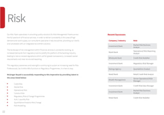 Our Risk Team specialises in providing quality solutions for Risk Management Teams across
the full spectrum of financial services. In order to deliver consistently in this area of high
demand and scant supply, our consultants specialise in key disciplines, providing our clients
and candidates with an integrated recruitment solution.
The landscape of risk management within financial services is constantly evolving, as
increased demands from regulators look to solidify the platform of the banking industry,
leading to new or revised regulations which call for greater transparency, increased capital
requirements and clear structured reporting.
This regulatory awareness and oversight is continuing to sustain an increasing need for Risk
Professionals, be it within BAU functions or Regulatory Programmes, it is here to stay.
McGregor Boyall is successfully responding to this imperative by providing talent in
the areas listed below:
	 Credit Risk
	 Market Risk
	 Operational Risk
	 Conduct Risk
	 Regulatory Risk  Change Programmes
	 ALM / Liquidity Risk
	 Quantitative Analytics Risk Change
	 Risk Modelling
Recent Successes
Company / Industry Role
Investment Bank
Market Risk Business
Analyst
Retail Bank
Operational Risk Reporting
Analyst
Wholesale Bank Credit Risk Modeller
Investment Bank Regulatory Risk Manager
Ratings Agency Quantatitive Analyst
Retail Bank Retail Credit Risk Analyst
Wealth Management
Senior Operational Risk
Manager
Investment Bank Credit Risk Data Manager
Investment Bank
Market Risk Business
Analyst
Retail Bank Credit Risk Modeller
22
Risk
 