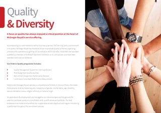 A focus on quality has always enjoyed a critical position at the heart of
McGregor Boyall’s service offering.
Accompanying our commitment to ethical business practices, the firm’s key policy commitment
is to quality. McGregor Boyall has therefore chosen to promote quality as the key organising
principle of its operations by gaining ISO accreditation BS EN ISO 9001. Since then we have been
audited by a member of the British Standards Institution on an annual basis and have been
awarded continued accreditation.
Our Pride in Quality programme includes:
	 Quality Management System for client satisfaction
	 Post-Assignment Quality Surveys
	 Recruitment Assignment Performance Reviews
	 Continuous Consultant Performance Measurement
Additionally McGregor Boyall operates a comprehensive Diversity  Inclusion Policy that states
that everyone shall be treated equally, irrespective of gender, marital status, age, disability,
sexual orientation, colour, religion, ethnicity or national origin.
All applications for employment are managed on an individual basis and the grounds for
selection are based purely on a candidate’s skills, qualifications and aptitude. Our best
endeavours are made to ensure that this is applicable to every applicant and regular monitoring
is performed throughout the recruitment process.
Quality
Diversity
 