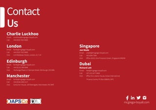 Contact
Us
Charlie Luckhoo
Email: 	 cluckhoo@mcgregor-boyall.com
Call: 	 +44 (0)20 7422 9000
London
Email: 	 fsinfo@mcgregor-boyall.com
Call: 	 +44 (0)20 7422 9000
Visit: 	 114 Middlesex Street, London, E1 7JH
Edinburgh
Email: 	 fsinfo@mcgregor-boyall.com
Call: 	 +44 (0)131 306 0046
Visit: 	 Exchange Place 2, 5 Semple Street, Edinburgh, EH3 8BL
Manchester
Email: 	 fsinfo@mcgregor-boyall.com
Call: 	 +44 (0)161 830 2117
Visit: 	 Centurion House, 129 Deansgate, Manchester, M3 3WR
mcgregor-boyall.comFS 59211
Singapore
Jon Neale
Email: 	 jneale@mcgregor-boyall.com
Call: 	 +65 6394 7094
Visit: 	 Office 18-02, One Finlayson Green, Singapore 049246
Dubai
Richard Lett
Email: 	 rlett@mcgregor-boyall.com
Call: 	 +971 (0) 4377 0609
Visit: 	 Office 513, Liberty House, Dubai International
	 Finance Centre, PO Box 506635, DIFC
 