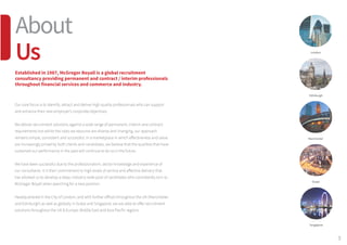 3
Our core focus is to identify, attract and deliver high quality professionals who can support
and enhance their new employer’s corporate objectives.
We deliver recruitment solutions against a wide range of permanent, interim and contract
requirements but whilst the roles we resource are diverse and changing, our approach
remains simple, consistent and successful. In a marketplace in which effectiveness and value
are increasingly prized by both clients and candidates, we believe that the qualities that have
sustained our performance in the past will continue to do so in the future.
We have been successful due to the professionalism, sector knowledge and experience of
our consultants. It is their commitment to high levels of service and effective delivery that
has allowed us to develop a deep, industry-wide pool of candidates who consistently turn to
McGregor Boyall when searching for a new position.
Headquartered in the City of London, and with further offices throughout the UK (Manchester
and Edinburgh) as well as globally in Dubai and Singapore, we are able to offer recruitment
solutions throughout the UK & Europe, Middle East and Asia Pacific regions.
Established in 1987, McGregor Boyall is a global recruitment
consultancy providing permanent and contract / interim professionals
throughout financial services and commerce and industry.
About
Us London
Edinburgh
Manchester
Dubai
Singapore
 