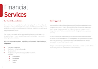 4
OurFinancialServicesDivision:
How many of our direct competitors have we been competing with over the last 30 years?
None. We have witnessed first hand the dramatic evolution of the recruitment lifecycle and
developed and evolved our approach, tailoring it specifically at attracting top talent into the
highly competitive FS industry.
Over the past three decades we have continually evolved and embraced change in the
competitive market in order to successfully partner with our client base to consistently
deliver high calibre candidates.
How have we stayed competitive, and in many cases overtaken and out lasted our
competitors?
	 Our Client Engagement
	 Our Delivery and Sector Knowledge
	 Our Consultants
	 Our Core values permeate our approach to recruitment.
	 They are:
		Accountability
		Collaboration
		Integrity
		Quality
ClientEngagement:
At the cornerstone of each successful partnership is the combination of bespoke account
management and delivery. Whether you have 1 vacancy or 100 you will be assigned an a
ccount manager who would typically have +5 years industry experience as a minimum.
Having a main point of contact ensures delivery can be closely monitored and processes
adhered to.
Our aim is to provide the level of delivery you would expect from an established name in
the industry with the personal service of a boutique agency. Our commitment to our clients
doesn’t just begin and end when a vacancy needs filling. We speak to screen approx 12
candidates for every profile we forward to a client.
This gives us an excellent insight into the market, thus enabling us to keep our clients abreast
of salary changes, hot skills in demand and current market trends.
Financial
Services
 