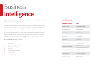 9
McGregor Boyall has an established Business Intelligence Team specialising in various aspects
of the full data warehousing life cycle.
With over seven years of experience working solely on BI & Data Warehousing technologies,
our Consultants distinguish themselves in the market by fully understanding the technical
requirements of our clients, and providing them with suitable candidates in a timely manner.
Having good knowledge of their very niche market means that they are able to successfully
qualify candidates and only forward the most applicable profiles. Working in such a niche
area also means that our consultants have a large network of contacts within this space.
We recruit for the following positions:
	 BI Consultant
	 BI Project Manager / Architect
	 BI Programme Manager
	 Big Data
	 Data Warehouse Developer
	 ETL Developer
	 MI Analyst
Recent Successes
Company / Industry Role
Large UK Bank Insights & Analytics
Investment Bank Data Scientist
Insurance SAS Developer
Securities MI Developer
Insurance BI Analyst
Investment Bank OLAP Developer
Credit Card Provider
Media Client &
Microstrategy Developer
Investment Bank Risk BI Developer
Trading House Qlikview Developer
Investment Bank BO Developer
Business
Intelligence
 