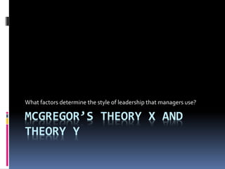 MCGREGOR’S THEORY X AND
THEORY Y
What factors determine the style of leadership that managers use?
 