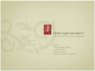 What  might  we learn? Lessons from the e-journal experience  AAUP Taking Books Online June 28, 2008 Heidi McGregor Director, Strategic Planning 