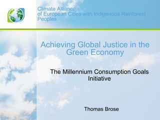 Climate Alliance
of European Cities with Indigenous Rainforest
Peoples



 Achieving Global Justice in the
        Green Economy

     The Millennium Consumption Goals
                  Initiative



                   Thomas Brose
 