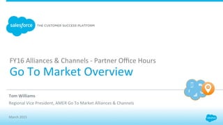 FY16	
  Alliances	
  &	
  Channels	
  -­‐	
  Partner	
  Oﬃce	
  Hours	
  
Go	
  To	
  Market	
  Overview	
  
​ Tom	
  Williams	
  
​ Regional	
  Vice	
  President,	
  AMER	
  Go	
  To	
  Market	
  Alliances	
  &	
  Channels	
  
	
  
​ March	
  2015	
  
 