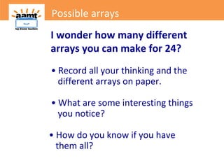 I wonder how many different
arrays you can make for 24?
• Record all your thinking and the
different arrays on paper.
• What are some interesting things
you notice?
• How do you know if you have
them all?
Possible arrays
 