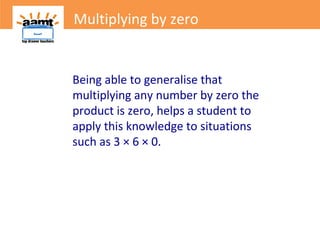 Multiplying by zero
Being able to generalise that
multiplying any number by zero the
product is zero, helps a student to
apply this knowledge to situations
such as 3 × 6 × 0.
Multiplying by zero
 