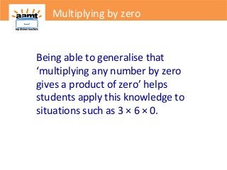 Multiplying by zero
Being able to generalise that
‘multiplying any number by zero
gives a product of zero’ helps
students apply this knowledge to
situations such as 3 × 6 × 0.
Multiplying by zero
 