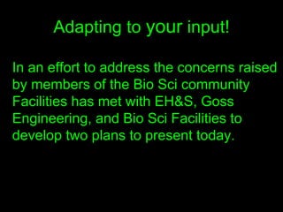 Adapting to  your  input! In an effort to address the concerns raised by members of the Bio Sci community Facilities has met with EH&S, Goss Engineering, and Bio Sci Facilities to develop two plans to present today.   