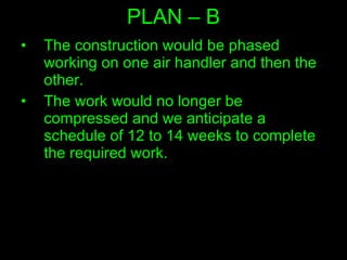 PLAN – B The construction would be phased working on one air handler and then the other.  The work would no longer be compressed and we anticipate a schedule of 12 to 14 weeks to complete the required work.  