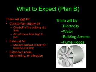 What to Expect (Plan B) There will  not  be Constantan supply air One half of the building at a time.  Air will move from high to low  Exhaust Air Minimal exhaust on half the building at a time Extensive noise, hammering, or vibration There will be Electricity Water Building Access Fume Hoods 