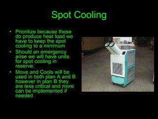 Spot Cooling Prioritize because these do produce heat load we have to keep the spot cooling to a minimum Should an emergency arise we will have units for spot cooling in reserve. Move and Cools will be used in both plan A and B however in plan B they are less critical and more can be implemented if needed 