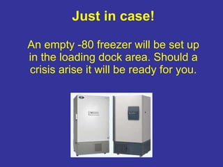 Just in case! An empty -80 freezer will be set up in the loading dock area. Should a crisis arise it will be ready for you. 