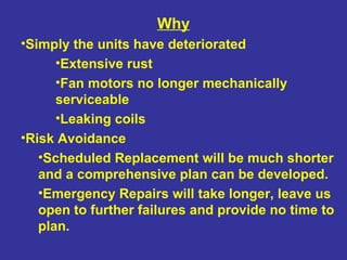 Why Simply the units have deteriorated Extensive rust Fan motors no longer mechanically serviceable  Leaking coils Risk Avoidance Scheduled Replacement will be much shorter and a comprehensive plan can be developed. Emergency Repairs will take longer, leave us open to further failures and provide no time to plan. 